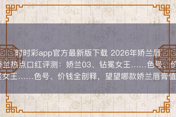 时时彩app官方最新版下载 2026年娇兰唇膏买哪款好？精选6款娇兰热点口红评测：娇兰03、钻冕女王……色号、价钱全剖释，望望哪款娇兰唇膏值得购买！