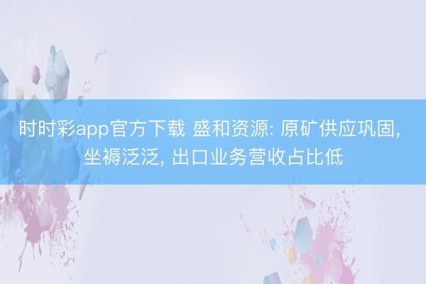 时时彩app官方下载 盛和资源: 原矿供应巩固, 坐褥泛泛, 出口业务营收占比低