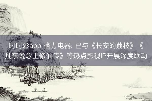 时时彩app 格力电器: 已与《长安的荔枝》《凡东说念主修仙传》等热点影视IP开展深度联动