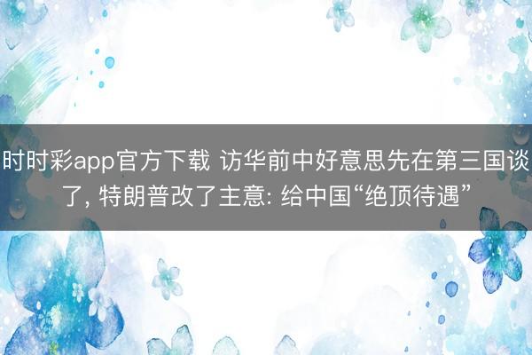 时时彩app官方下载 访华前中好意思先在第三国谈了, 特朗普改了主意: 给中国“绝顶待遇”
