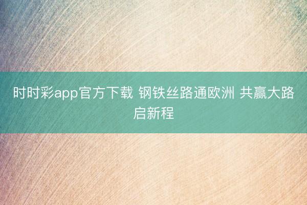 时时彩app官方下载 钢铁丝路通欧洲 共赢大路启新程