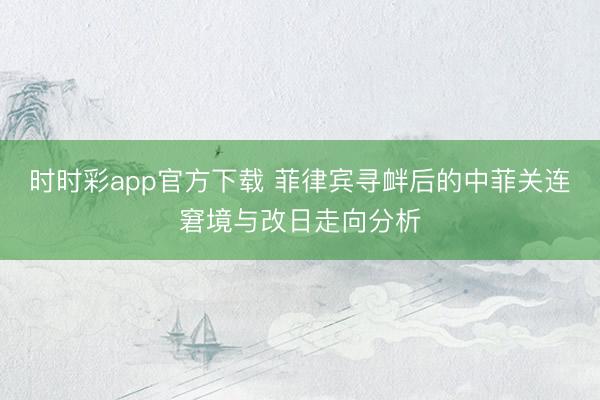 时时彩app官方下载 菲律宾寻衅后的中菲关连窘境与改日走向分析