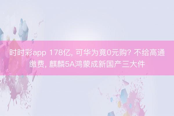 时时彩app 178亿, 可华为竟0元购? 不给高通缴费, 麒麟5A鸿蒙成新国产三大件