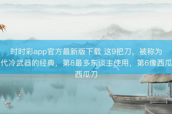 时时彩app官方最新版下载 这9把刀,被称为当代冷武器的经典,第8最多东谈主使用,第6像西瓜刀