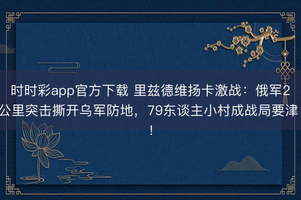 时时彩app官方下载 里兹德维扬卡激战：俄军2公里突击撕开乌军防地，79东谈主小村成战局要津！