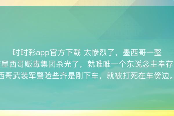 时时彩app官方下载 太惨烈了，墨西哥一整队武装差佬分队，齐被墨西哥贩毒集团杀光了，就唯唯一个东说念主幸存！从现场像片看，墨西哥武装军警险些齐是刚下车，就被打死在车傍边。现场那些像片太惨烈血腥了，不敢转过来。信源：墨西哥贩毒集团抨击行动致27名安全东说念主员圆寂2026