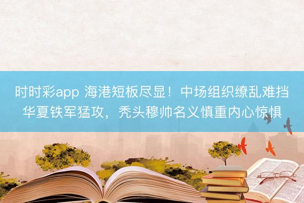 时时彩app 海港短板尽显!中场组织缭乱难挡华夏铁军猛攻,秃头穆帅名义慎重内心惊惧