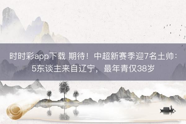 时时彩app下载 期待!中超新赛季迎7名土帅:5东谈主来自辽宁,最年青仅38岁