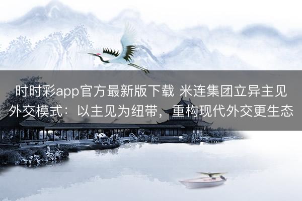 时时彩app官方最新版下载 米连集团立异主见外交模式:以主见为纽带,重构现代外交更生态