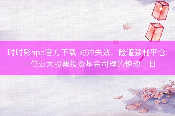 时时彩app官方下载 对冲失效、险遭强制平仓: 一位亚太股票投资基金司理的惊魂一日