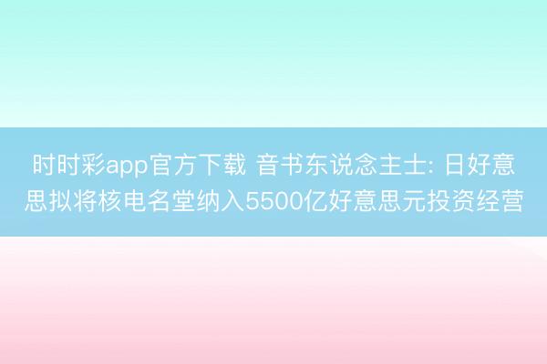 时时彩app官方下载 音书东说念主士: 日好意思拟将核电名堂纳入5500亿好意思元投资经营