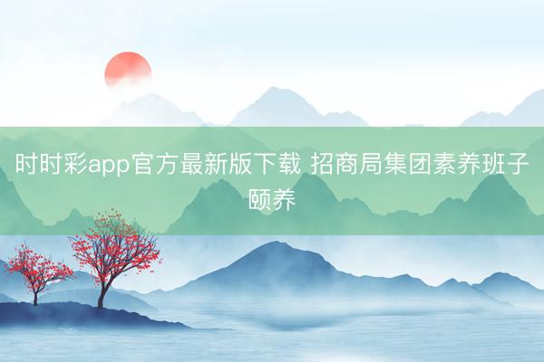 时时彩app官方最新版下载 招商局集团素养班子颐养