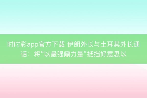 时时彩app官方下载 伊朗外长与土耳其外长通话：将“以最强鼎力量”抵挡好意思以