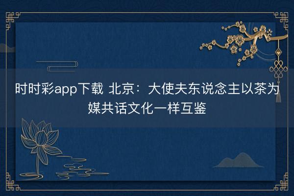 时时彩app下载 北京：大使夫东说念主以茶为媒共话文化一样互鉴