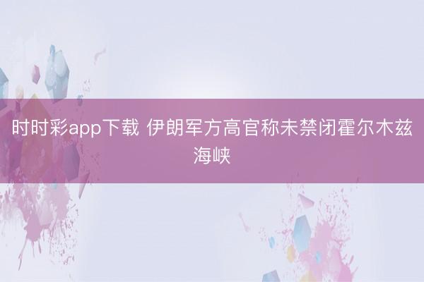 时时彩app下载 伊朗军方高官称未禁闭霍尔木兹海峡
