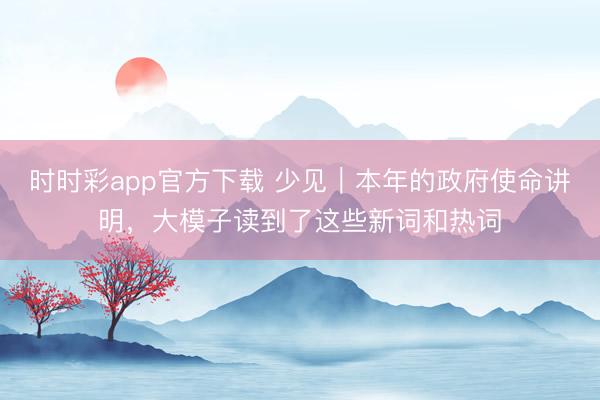 时时彩app官方下载 少见｜本年的政府使命讲明，大模子读到了这些新词和热词