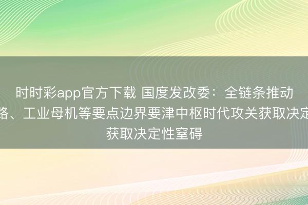 时时彩app官方下载 国度发改委：全链条推动集成电路、工业母机等要点边界要津中枢时代攻关获取决定性窒碍