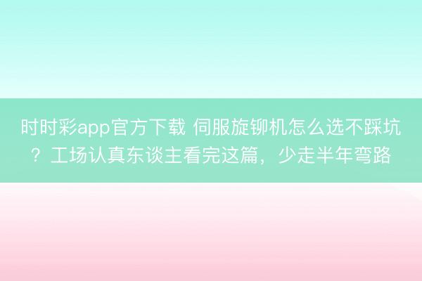 时时彩app官方下载 伺服旋铆机怎么选不踩坑？工场认真东谈主看完这篇，少走半年弯路