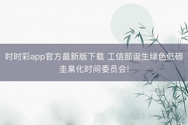 时时彩app官方最新版下载 工信部诞生绿色低碳圭臬化时间委员会!