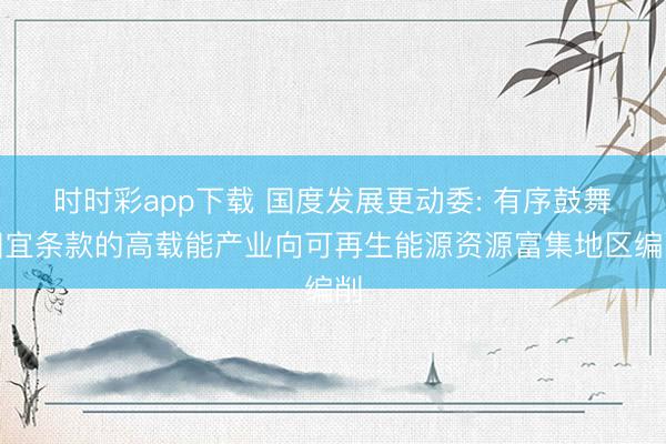 时时彩app下载 国度发展更动委: 有序鼓舞相宜条款的高载能产业向可再生能源资源富集地区编削