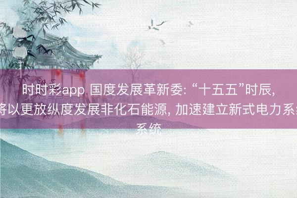 时时彩app 国度发展革新委: “十五五”时辰, 将以更放纵度发展非化石能源, 加速建立新式电力系统