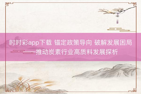时时彩app下载 锚定政策导向 破解发展困局——推动炭素行业高质料发展探析